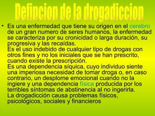 Es una enfermedad que tiene su origen en el  cerebro  de un gran numero de seres humanos, la enfermedad se caracteriza por su cronicidad o larga duración, su progresiva y las recaídas. Es el uso indebido de cualquier tipo de drogas con otros fines y no los iniciales que se han prescrito, cuando existe la prescripción. Es una dependencia síquica, cuyo individuo siente una imperiosa necesidad de tomar droga o, en caso contrario, un desplome emocional cuando no la ingiere y una dependencia  física  producida por los terribles síntomas de abstinencia al no ingerirla.  La drogadicción causa problemas físicos, psicológicos, sociales y financieros  Defincion de la drogadiccion 