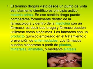 El término drogas visto desde un punto de vista estrictamente científico es principio activo,  materia prima . En ese sentido droga puede compararse formalmente dentro de la farmacología y dentro de la  medicina  con un fármaco, es decir que droga y fármaco pueden utilizarse como sinónimos. Los fármacos son un  producto  químico empleado en el tratamiento o prevención de  enfermedades . Los fármacos pueden elaborarse a partir de  plantas ,  minerales ,  animales , o mediante  síntesis   
