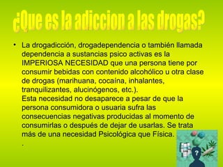 La drogadicción, drogadependencia o también llamada dependencia a sustancias psico activas es la IMPERIOSA NECESIDAD que una persona tiene por consumir bebidas con contenido alcohólico u otra clase de drogas (marihuana, cocaína, inhalantes, tranquilizantes, alucinógenos, etc.). Esta necesidad no desaparece a pesar de que la persona consumidora o usuaria sufra las consecuencias negativas producidas al momento de consumirlas o después de dejar de usarlas. Se trata más de una necesidad Psicológica que Física. .  ¿Que es la adiccion a las drogas? 