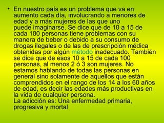 En nuestro país es un problema que va en aumento cada día, involucrando a menores de edad y a más mujeres de las que uno puede imaginarse. Se dice que de 10 a 15 de cada 100 personas tiene problemas con su manera de beber o debido a su consumo de drogas ilegales o de las de prescripción médica obtenidas por algún  método  inadecuado. También se dice que de esos 10 a 15 de cada 100 personas, al menos 2 ó 3 son mujeres. No estamos hablando de todas las personas en general sino solamente de aquellos que están comprendidos en el rango de los 14 a los 60 años de edad, es decir las edades más productivas en la vida de cualquier persona. La adicción es: Una enfermedad primaria, progresiva y mortal 