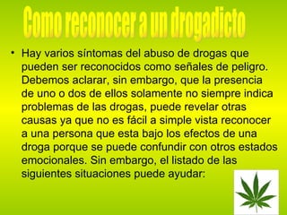 Hay varios síntomas del abuso de drogas que pueden ser reconocidos como señales de peligro. Debemos aclarar, sin embargo, que la presencia de uno o dos de ellos solamente no siempre indica problemas de las drogas, puede revelar otras causas ya que no es fácil a simple vista reconocer a una persona que esta bajo los efectos de una droga porque se puede confundir con otros estados emocionales. Sin embargo, el listado de las siguientes situaciones puede ayudar:  Como reconocer a un drogadicto 