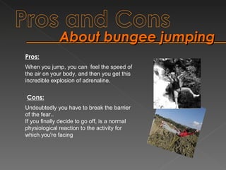 About bungee jumping When you jump, you can  feel the speed of the air on your body, and then you get this incredible explosion of adrenaline. Undoubtedly you have to break the barrier of the fear.. If you finally decide to go off, is a normal physiological reaction to the activity for which you're facing Pros: Cons: 