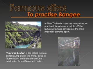 To practise Bangee  “ Kawarau bridge ”  is the oldest modern bungee jump site of the world, close to Queenstown and therefore an ideal destination for a different excursion... In New Zealand's there are many sites to practise this extreme sport. In NZ the bungy jumping is considerate the most important extreme sport. 
