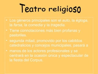 Los géneros principales son el  auto,  la  égloga,  la  farsa,  la  comedia  y la  tragedia. Tiene connotaciones más bien profanas y pastoriles. segunda mitad, promovido por los cabildos catedralicios y concejos municipales, pasará a manos de los actores profesionales y se centrará en la ocasión única y espectacular de la fiesta del Corpus. Teatro religioso 