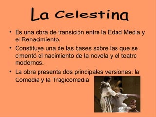 Es una obra de transición entre la Edad Media y el Renacimiento. Constituye una de las bases sobre las que se cimentó el nacimiento de la novela y el teatro modernos.  La obra presenta dos principales versiones: la Comedia y la Tragicomedia   La Celestina 