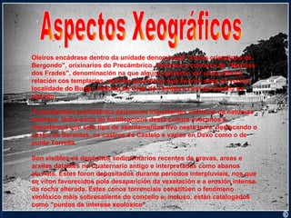 Aspectos Xeográficos Oleiros encádrase dentro da unidade denominada "xistos cristalinos de Bergondo", orixinarios do Precámbrico. Pertence á comarca de "Mariñas dos Frades", denominación na que algúns quixeron ver unha atávica relación cos templarios, monxes guerreiros que tiveron sede na veciña localidade do Burgo, señorío da Orde do Temple e rival da Coruña no pasado.  A arquitectura prehistórica deixounos importantes vestixios de natureza castrexa. Unha ducia de fortificacións desta cultura evócanos a importancia que este tipo de asentamentos tivo nesta terra, destacando o castro de Serantes, os castros do Castelo e varios en Dexo como o de punta Torrella. Son visibles os depósitos sedimentarios recentes de gravas, areas e arxilas datables no Cuaternario antigo e interpretadas como abanos aluviais. Estes foron depositados durante períodos interpluviais, nos que se viron favorecidos pola desaparición da vexetación e a erosión intensa da rocha alterada. Estes conos torrenciais constitúen o fenómeno xeolóxico máis sobresaliente do concello e, incluso, están catalogados como "puntos de interese xeolóxico". 