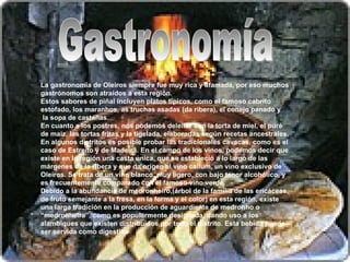 Gastronomía La gastronomía de Oleiros siempre fue muy rica y afamada, por eso muchos gastrónomos son atraídos a esta región. Estos sabores de piñal incluyen platos típicos, como el famoso cabrito estofado, los maranhos, as truchas asadas (da ribera), el conejo panado y  la sopa de castañas. En cuanto a los postres, nos podemos deleitar con la torta de miel, el puré de maíz, las tortas fritas y la tigelada, elaboradas según recetas ancestrales. En algunos distritos es posible probar las tradicionales cavacas, como es el caso de Estreito y de Madeirã. En el campo de los vinos, podemos decir que existe en la región una casta única, que se estableció a lo largo de las márgenes de la ribera y que da origen al vino callum, un vino exclusivo de Oleiros. Se trata de un vino blanco, muy ligero, con bajo tenor alcohólico, y es frecuentemente comparado con el famoso vino verde. Debido a la abundancia de medronheiro,(árbol de la familia de las ericáceas, de fruto semejante a la fresa, en la forma y el color) en esta región, existe una larga tradición en la producción de aguardiente de medronho o “medronheira”, como es popularmente designada, dando uso a los alambiques que existen distribuidos por todo el distrito. Esta bebida puede ser servida como digestivo 