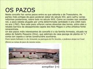 OS PAZOS Neste concello hai varios pazos entre os que salienta o de Trasouteiro. As partes máis antigas do pazo poideran datar do século XIV, pero sufriu varias reformas posteriores, sobre todo no século XVII. Como os condes non residían nel, o pazo estaba alugado por unha determinada cantidade ó ano (360 reais no ano 1762). Para este pazo viñeron varios obxectos das torres, entre eles o retablo barroco da desaparecida capela dos Reis Magos e unha artística fonte renacentista. Un dos pazos máis interesantes do concello é o da familia Armesto, situado na aldea de Salaño Pequeno (Ons), que ademais da casa pacega de planta en “L” conta con capela e varias construcións auxiliares. Outro tamén habitado é o do Armental, na parroquia de Os Ánxeles, e podemos atopar no Casal (Brión) as ruínas do pazo do mesmo nome . 