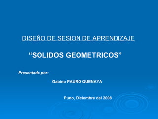DISEÑO DE SESION DE APRENDIZAJE Presentado por: Gabino PAURO QUENAYA Puno, Diciembre del 2008 “ SOLIDOS GEOMETRICOS” 