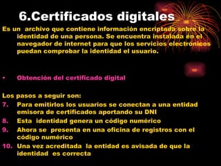 6.Certificados digitales Es un  archivo que contiene información encriptada sobre la identidad de una persona. Se encuentra instalada en el navegador de internet para que los servicios electrónicos puedan comprobar la identidad el usuario. Obtención del certificado digital Los pasos a seguir son: Para emitirlos los usuarios se conectan a una entidad emisora de certificados aportando su DNI Esta  identidad genera un código numérico  Ahora se  presenta en una oficina de registros con el código numérico Una vez acreditada  la entidad es avisada de que la identidad  es correcta 