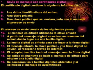 EnvÍo de mensaje con certificados digital El certificado digital contiene la siguiente información: Los datos identificativos del emisor  Una clave privada  Una clave publica que se  enviara junto con el mensaje  el proceso de envío El proceso de envío consta de los siguientes pasos: el mensaje es cifrado utilizando la clave privada  A partir del mensaje original se extrae un resumen del mismo dando lugar a a una huella digital La huella digital es cifrada para dar lugar a la firma digital  El mensaje cifrado, la clave publica , y la firma digital se envian  al receptor a través de internet  El receptor descifra tanto el mensaje como la firma digital  Se aplica el algoritmo de hash al mensaje de cifrado para obtener una huella digital Se comparan las 2 huellas digitales obtenidas y si coinciden el mensaje es autentificado 