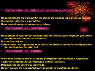 Protección de datos de acceso y claves Recomendable no compartir los datos de acceso con otras personas. Memorizar claves y escribirlas Usar combinaciones números y letras Protección del navegador Desactivar la opción de recordatoria de claves para impedir que otras personas entren en tus cuentas Borrar la cookies Seleccionar  las opciones mas altas de protección en la configuración del navegador de internet Protección del equipo Mantener actualizado el sistema y disponer de versiones originales  Tener un sistema de cortafuegos activo (firewall) Disponer de un antivirus activado Hacer copias de seguridad para impedir la perdida de datos 
