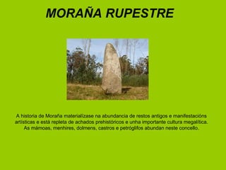 A historia de Moraña materialízase na abundancia de restos antigos e manifestacións artísticas e está repleta de achados prehistóricos e unha importante cultura megalítica. As mámoas, menhires, dolmens, castros e petróglifos abundan neste concello. MORAÑA RUPESTRE 