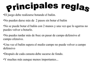 Principales reglas El juego debe realizarse botando el balón. No pueden darse más de  2 pasos sin botar el balón No se puede botar el balón con 2 manos y una vez que lo agarras no puedes volver a botarlo. No puedes tardar más de 8sec en pasar de campo defensivo al campo ofensivo. Una vez el balón supera el medio campo no puede volver a campo defensivo Después de cada canasta debe sacarse de fondo. Y muchas más aunque menos importantes... 