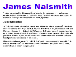 James Naismith Profesor de educación física canadiense inventor del baloncesto  y el  primero en introducir el uso del casco en el fútbol americano.Fue además el primer entrenador de baloncesto en dirigir un equipo formado por 5 jugadores Datos personales: Se casó con Maude Sherman en 1894 y tubo 5 hijos con ella.Se naturalizó ciudadano estadounidense el 4 de Mayo de 1925.Después de fallecer su mujer Maude se casó con Florence Kincalde el 11 de junio de 1939, menos de 6 meses antes de su muerte antes de su propia muerte a causa de una hemorragia cerebral, en Lawrence.Está enterrado junto a su primera esposa, en esa ciudad cuna de la Universidad de kansas donde él fue el profesor y entrenador de baloncesto. Ha sido honrado muchas veces en EE.UU., Canadá y en muchos otros países.El 17 de febrero de 1968 abrió sus puertas el Naismith Memorial Basketball Hall of Fame, nombrado en su honor, en Springfield 
