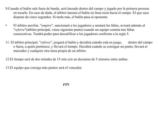 9.Cuando el balón sale fuera de banda, será lanzado dentro del campo y jugado por la primera persona en tocarlo. En caso de duda, el árbitro lanzara el balón en línea recta hacia el campo. El que saca dispone de cinco segundos. Si tarda más, el balón pasa al oponente. El árbitro auxiliar, " umpire ", sancionará a los jugadores y anotará las faltas, avisará además al " referee "(árbitro principal, véase siguiente punto) cuando un equipo cometa tres faltas consecutivas. Tendrá poder para descalificar a los jugadores conforme a la regla 5. 11. El árbitro principal, " referee ", juzgará el balón y decidirá cuándo está en juego,  dentro del campo o fuera, a quién pertenece, y llevará el tiempo. Decidirá cuándo se consigue un punto, llevará el marcador y cualquier otra tarea propia de un árbitro.  12.El tiempo será de dos mitades de 15 min con un descanso de 5 minutos entre ambas.  13.El equipo que consiga más puntos será el vencedor.  FIN 