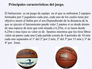 El baloncesto  es un juego de equipo  en el que se enfrentan 2 equipos formados por 5 jugadores cada uno, cada uno de los cuales tiene por objetivo meter el balón por el aro.Dependiendo de la distancia de la que se ejecute el lanzamiento puede valer 2 puntos si es desde dentro de una especie de área que está situada a 6,25m, si se lanza desde 6,25m o mas lejos su valor es de  3puntos mientras que los tiros libres valen un punto cada uno.Cada partido consta de 4 períodos de 10 min cada uno separados el 1º del 2º por 2 min, 2º del 3º por 15 min y 3º de 4º por  2min. Principales características del juego. 