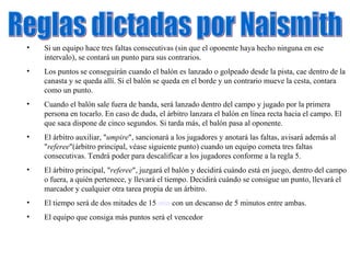 Reglas dictadas por Naismith Si un equipo hace tres faltas consecutivas (sin que el oponente haya hecho ninguna en ese intervalo), se contará un punto para sus contrarios.  Los puntos se conseguirán cuando el balón es lanzado o golpeado desde la pista, cae dentro de la canasta y se queda allí. Si el balón se queda en el borde y un contrario mueve la cesta, contara como un punto.  Cuando el balón sale fuera de banda, será lanzado dentro del campo y jugado por la primera persona en tocarlo. En caso de duda, el árbitro lanzara el balón en línea recta hacia el campo. El que saca dispone de cinco segundos. Si tarda más, el balón pasa al oponente.  El árbitro auxiliar, " umpire ", sancionará a los jugadores y anotará las faltas, avisará además al " referee "(árbitro principal, véase siguiente punto) cuando un equipo cometa tres faltas consecutivas. Tendrá poder para descalificar a los jugadores conforme a la regla 5.  El árbitro principal, " referee ", juzgará el balón y decidirá cuándo está en juego, dentro del campo o fuera, a quién pertenece, y llevará el tiempo. Decidirá cuándo se consigue un punto, llevará el marcador y cualquier otra tarea propia de un árbitro.  El tiempo será de dos mitades de 15  min  con un descanso de 5 minutos entre ambas.  El equipo que consiga más puntos será el vencedor 