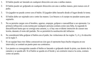 El balón puede ser lanzado en cualquier dirección con una o ambas manos.  El balón puede ser golpeado en cualquier dirección con una o ambas manos, pero nunca con el puño.  Un jugador no puede correr con el balón. El jugador debe lanzarlo desde el lugar donde lo toma.  El balón debe ser sujetado con o entre las manos. Los brazos o el cuerpo no pueden usarse para sujetarlo.  No se permite cargar con el hombro, agarrar, empujar, golpear o zancadillear a un oponente. La primera infracción a esta norma por cualquier persona contara como una falta, la segunda lo descalificará hasta que se consiga una canasta, o, si hay una evidente intención de causar una lesión, durante el resto del partido. No se permitirá la sustitución del infractor.  Se considerará falta golpear el balón con el puño, las violaciones de las reglas 3 y 4, y lo descrito en la regla 5.  Si un equipo hace tres faltas consecutivas (sin que el oponente haya hecho ninguna en ese intervalo), se contará un punto para sus contrarios.  Los puntos se conseguirán cuando el balón es lanzado o golpeado desde la pista, cae dentro de la canasta y se queda allí. Si el balón se queda en el borde y un contrario mueve la cesta, contara como un punto.  