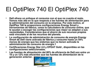 El OptiPlex 740 El OptiPlex 740  Dell ofrece un enfoque al consumo con el que no cuenta el resto. Vamos más allá en lo que respecta a las fuentes de alimentación para la administración del consumo en la empresa. Por este motivo, el OptiPlex 740 le proporciona configuraciones Energy Smart y herramientas de fábrica, como la calculadora de consumo online, que le ayudan a escoger las configuraciones que mejor se adaptan a sus necesidades. Consideramos que el ahorro de sus recursos propios está vinculado al de los recursos del planeta. La configuración de administración de consumo de energía Energy Smart de Dell viene activada de fábrica y consume hasta un 54% menos de energía que los sistemas que no tienen activada la administración de consumo de energía.1  Certificaciones Energy Star 4.0 y EPEAT Gold , disponibles en las configuraciones seleccionadas.  Las fuentes de alimentación del 80% de eficiencia de Dell son entre un 10 y un 12% más eficientes que las fuentes de alimentación de la generación anterior.  