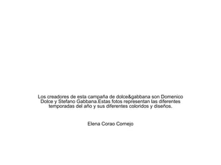 Los creadores de esta campaña de dolce&gabbana son Domenico Dolce y Stefano Gabbana.Estas fotos representan las diferentes temporadas del año y sus diferentes coloridos y diseños. Elena Corao Cornejo 