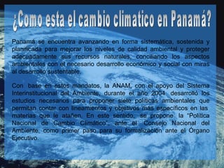 ¿Como esta el cambio climatico en Panamá? Panamá se encuentra avanzando en forma sistemática, sostenida y planificada para mejorar los niveles de calidad ambiental y proteger adecuadamente sus recursos naturales, conciliando los aspectos ambientales con el necesario desarrollo económico y social con miras al desarrollo sustentable.   Con  base en estos mandatos, la ANAM, con el apoyo del Sistema Interinstitucional del Ambiente, durante el año 2004  desarrolló los estudios necesarios para proponer siete políticas ambientales que permitan contar con lineamientos y objetivos más específicos en las  materias que le atañen. En este sentido,  se propone  la “Política Nacional de Cambio Climático”, ante el  Consejo Nacional del Ambiente, como primer paso para su formalización ante el Órgano Ejecutivo. 