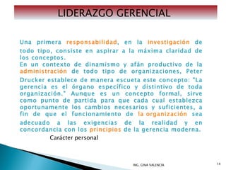 ING. GINA VALENCIA LIDERAZGO GERENCIAL  Una primera  responsabilidad , en la  investigación  de todo tipo, consiste en aspirar a la máxima claridad de los conceptos. En un contexto de dinamismo y afán productivo de la  administración  de todo tipo de organizaciones, Peter Drucker establece de manera escueta este concepto: "La gerencia es el órgano específico y distintivo de toda organización." Aunque es un concepto formal, sirve como punto de partida para que cada cual establezca oportunamente los cambios necesarios y suficientes, a fin de que el funcionamiento de  la organización  sea adecuado a las exigencias de la realidad y en concordancia con los  principios  de la gerencia moderna. Carácter personal  