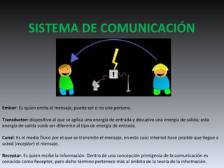 SISTEMA DE COMUNICACIÓN Emisor : Es quien emite el mensaje, puede ser o no una persona. Transductor:  dispositivo al que se aplica una energía de entrada y devuelve una energía de salida; esta energía de salida suele ser diferente al tipo de energía de entrada.  Canal : Es el medio físico por el que se transmite el mensaje, en este caso Internet hace posible que llegue a usted ( receptor ) el mensaje. Receptor : Es quien recibe la información. Dentro de una concepción primigenia de la comunicación es conocido como Receptor, pero dicho término pertenece más al ámbito de la teoría de la información. 