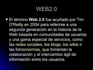 WEB2.0 El término  Web 2.0  fue acuñado por  Tim   O'Reilly  en  2004  para referirse a una segunda generación en la historia de la  Web  basada en comunidades de usuarios y una gama especial de  servicios , como las  redes sociales , los  blogs , los  wikis  o las  folcsonomías , que fomentan la colaboración y el intercambio ágil de información entre los usuarios.  