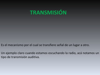 TRANSMISIÓN Es el mecanismo por el cual se transfiere señal de un lugar a otro. Un ejemplo claro cuando estamos escuchando la radio, acá notamos un tipo de transmisión auditiva.  