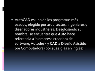  AutoCAD es uno de los programas más
 usados, elegido por arquitectos, Ingenieros y
 diseñadores industriales. Desglosando su
 nombre, se encuentra que Auto hace
 referencia a la empresa creadora del
 software, Autodesk y CAD a Diseño Asistido
 por Computadora (por sus siglas en inglés).
 