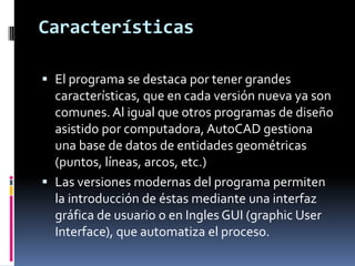 Características

 El programa se destaca por tener grandes
  características, que en cada versión nueva ya son
  comunes. Al igual que otros programas de diseño
  asistido por computadora, AutoCAD gestiona
  una base de datos de entidades geométricas
  (puntos, líneas, arcos, etc.)
 Las versiones modernas del programa permiten
  la introducción de éstas mediante una interfaz
  gráfica de usuario o en Ingles GUI (graphic User
  Interface), que automatiza el proceso.
 
