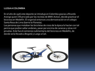 LLEGA A COLOMBIA

En el año de 1976 este deporte se introdujo en Colombia gracias a Ricardo
Arango quien influenciado por las revistas de BMX-Action, decide practicar el
bicicross en Medellín. Él organizó entonces una demostración en el colegio
Santa Rosa de Lima (barrio la Floresta).
Las personas que motaban las bicicletas de cross de la época lo hacían con tal
pericia que podían saltar andenes, pasar por encima de canecas y otras mil
piruetas. Este fue el comienzo rudimentario del bicicross en Medellín, de
donde sería llevado a Bogotá y Luego a Cali.
 