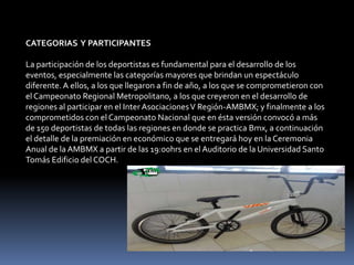 CATEGORIAS Y PARTICIPANTES

La participación de los deportistas es fundamental para el desarrollo de los
eventos, especialmente las categorías mayores que brindan un espectáculo
diferente. A ellos, a los que llegaron a fin de año, a los que se comprometieron con
el Campeonato Regional Metropolitano, a los que creyeron en el desarrollo de
regiones al participar en el Inter Asociaciones V Región-AMBMX; y finalmente a los
comprometidos con el Campeonato Nacional que en ésta versión convocó a más
de 150 deportistas de todas las regiones en donde se practica Bmx, a continuación
el detalle de la premiación en económico que se entregará hoy en la Ceremonia
Anual de la AMBMX a partir de las 19:00hrs en el Auditorio de la Universidad Santo
Tomás Edificio del COCH.
 