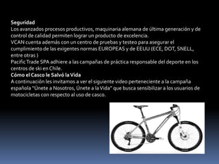 Seguridad
Los avanzados procesos productivos, maquinaria alemana de última generación y de
control de calidad permiten lograr un producto de excelencia.
VCAN cuenta además con un centro de pruebas y testeo para asegurar el
cumplimiento de las exigentes normas EUROPEAS y de EEUU (ECE, DOT, SNELL,
entre otras )
Pacific Trade SPA adhiere a las campañas de práctica responsable del deporte en los
centros de ski en Chile.
Cómo el Casco le Salvó la Vida
A continuación les invitamos a ver el siguiente video perteneciente a la campaña
española “Únete a Nosotros, Únete a la Vida” que busca sensibilizar a los usuarios de
motocicletas con respecto al uso de casco.
 