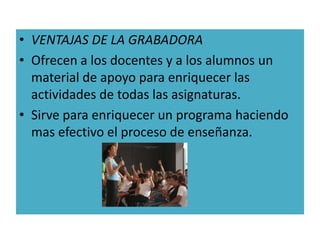 • VENTAJAS DE LA GRABADORA
• Ofrecen a los docentes y a los alumnos un
  material de apoyo para enriquecer las
  actividades de todas las asignaturas.
• Sirve para enriquecer un programa haciendo
  mas efectivo el proceso de enseñanza.
 