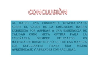 Al haber una conciencia generalizada
sobre el valor de la educación, habrá
exigencia por aspirar a una enseñanza de
calidad como meta optima para la
enseñanza     SIEMPRE     UTILIZANDO    LOS
MATERIALES DIDACTICOS YA QUE DE ESA MANERA
LOS   ESTUDIANTES    TIENEN    UNA    MEJOR
APRENDIZAJE Y APRENDES CON FACILIDAD.
 