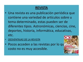 REVISTA
• Una revista es una publicación periódica que
  contiene una variedad de artículos sobre u
  tema determinado, estas pueden ser de
  diferentes tipos. Astronómicas, ciencias, cine,
  deportes, historia, informática, educativas,
  etc.
• DESVENTAJAS DE LA REVISTA
• Pocos acceden a las revistas por lo que el
  costo no es muy accesible.
 