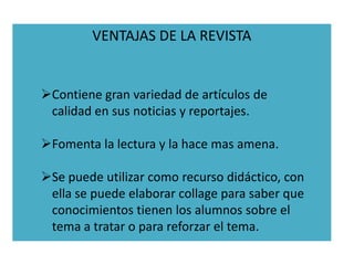 VENTAJAS DE LA REVISTA


Contiene gran variedad de artículos de
 calidad en sus noticias y reportajes.

Fomenta la lectura y la hace mas amena.

Se puede utilizar como recurso didáctico, con
 ella se puede elaborar collage para saber que
 conocimientos tienen los alumnos sobre el
 tema a tratar o para reforzar el tema.
 