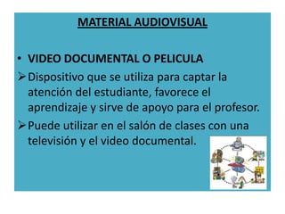 MATERIAL AUDIOVISUAL

• VIDEO DOCUMENTAL O PELICULA
Dispositivo que se utiliza para captar la
  atención del estudiante, favorece el
  aprendizaje y sirve de apoyo para el profesor.
Puede utilizar en el salón de clases con una
  televisión y el video documental.
 