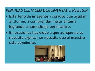 VENTAJAS DEL VIDEO DOCUMENTAL O PELICULA
• Esta lleno de imágenes y sonidos que ayudan
  al alumno a comprender mejor el tema
  logrando u aprendizaje significativo.
• En ocasiones hay video a que aunque no se
  necesite explicar, se necesita que el maestro
  este pendiente.
 