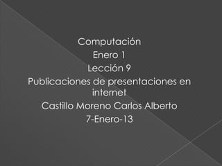 Computación
              Enero 1
             Lección 9
Publicaciones de presentaciones en
              internet
  Castillo Moreno Carlos Alberto
            7-Enero-13
 