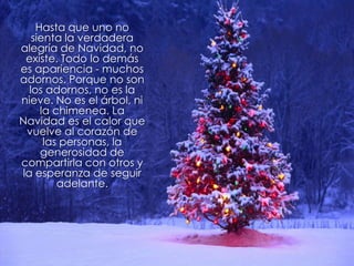 Hasta que uno no
   sienta la verdadera
alegría de Navidad, no
 existe. Todo lo demás
es apariencia - muchos
adornos. Porque no son
  los adornos, no es la
nieve. No es el árbol, ni
     la chimenea. La
Navidad es el calor que
 vuelve al corazón de
      las personas, la
     generosidad de
compartirla con otros y
la esperanza de seguir
         adelante.
 