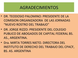 AGRADECIMIENTOS
• DR. TEODOSIO PALOMINO: PRESIDENTE DE LA
  COMISION ORGANIZADORA DE LAS JORNADAS
  “NUEVO ROSTRO DEL TRABAJO”
• DR. JORGE RIZZO: PRESIDENTE DEL COLEGIO
  PUBLICO DE ABOGADOS DE CAPITAL FEDERAL BS.
  AS., ARGENTINA.
• Dra. MIRTA TORRES NIETO. DIRECTORA DEL
  INSTITUTO DE DERECHO DEL TRABAJO DEL CPACF,
  BS. AS. ARGENTINA
 