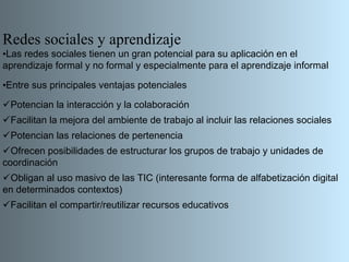 Redes sociales y aprendizaje
•Las redes sociales tienen un gran potencial para su aplicación en el
aprendizaje formal y no formal y especialmente para el aprendizaje informal

•Entre sus principales ventajas potenciales

Potencian la interacción y la colaboración
Facilitan la mejora del ambiente de trabajo al incluir las relaciones sociales
Potencian las relaciones de pertenencia
Ofrecen posibilidades de estructurar los grupos de trabajo y unidades de
coordinación
Obligan al uso masivo de las TIC (interesante forma de alfabetización digital
en determinados contextos)
Facilitan el compartir/reutilizar recursos educativos
 