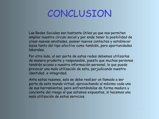 CONCLUSION
Las Redes Sociales son bastante útiles ya que nos permiten
ampliar nuestro círculo social y por ende tener la posibilidad de
crear nuevas amistades, poseer nuevos contactos y establecer
lazos tanto del tipo afectivo como también, para oportunidades
laborales.
Por otro lado, al ser parte de estas redes debemos utilizarlas
de manera prudente y responsable, puesto que muchas personas
tendrán acceso a nuestra información personal, lo que puede
provocar una mala utilización de esta, perjudicando nuestra
identidad e integridad.
Ante estas razones, solo se debe realizar un llamado a ser
parte de este mundo virtual, aprovechando al máximo cada una
de sus herramientas, pero enfrentándolas de forma madura y
conciente del riesgo al que estamos expuestos, si hacemos una
mala utilización de estos servicios.


                                                                    INICIO
 
