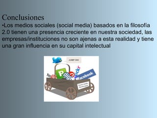 Conclusiones
•Los medios sociales (social media) basados en la filosofía
2.0 tienen una presencia creciente en nuestra sociedad, las
empresas/instituciones no son ajenas a esta realidad y tiene
una gran influencia en su capital intelectual
 