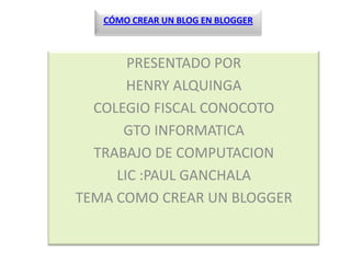 CÓMO CREAR UN BLOG EN BLOGGER



       PRESENTADO POR
       HENRY ALQUINGA
  COLEGIO FISCAL CONOCOTO
      GTO INFORMATICA
  TRABAJO DE COMPUTACION
     LIC :PAUL GANCHALA
TEMA COMO CREAR UN BLOGGER
 