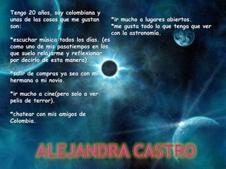 Tengo 20 años, soy colombiana y
unas de las cosas que me gustan        *ir mucho a lugares abiertos.
son:                                   *me gusta todo lo que tenga que ver
                                       con la astronomía.
*escuchar música todos los días. (es
como uno de mis pasatiempos en los
que suelo relajarme y reflexionar
por decirlo de esta manera).

*salir de compras ya sea con mi
hermana o mi novio.

*ir mucho a cine(pero solo a ver
pelis de terror).

*chatear con mis amigos de
Colombia.
 