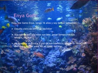 Enya Goñi:
Hola, me llamo Enya, tengo 16 años y soy de San Sebastián.

 Estudio ciencias en 1º de bachiller

 Algunas de mis aficiones son leer, pasar tempo con mis
  amigos, cocinar…

 Me encanta la música y uno de mis sueños a cumplir es nadar con
  delfines y bucear para ver el fondo del mar.
 